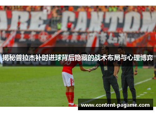揭秘普拉杰补时进球背后隐藏的战术布局与心理博弈 揭秘普拉杰补时进球背后隐藏的战术布局与心理博弈