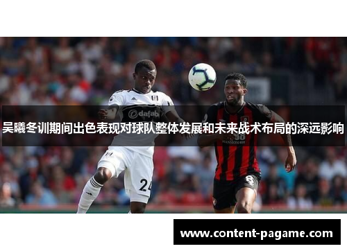 吴曦冬训期间出色表现对球队整体发展和未来战术布局的深远影响 吴曦冬训期间出色表现对球队整体发展和未来战术布局的深远影响