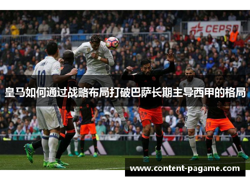皇马如何通过战略布局打破巴萨长期主导西甲的格局 皇马如何通过战略布局打破巴萨长期主导西甲的格局